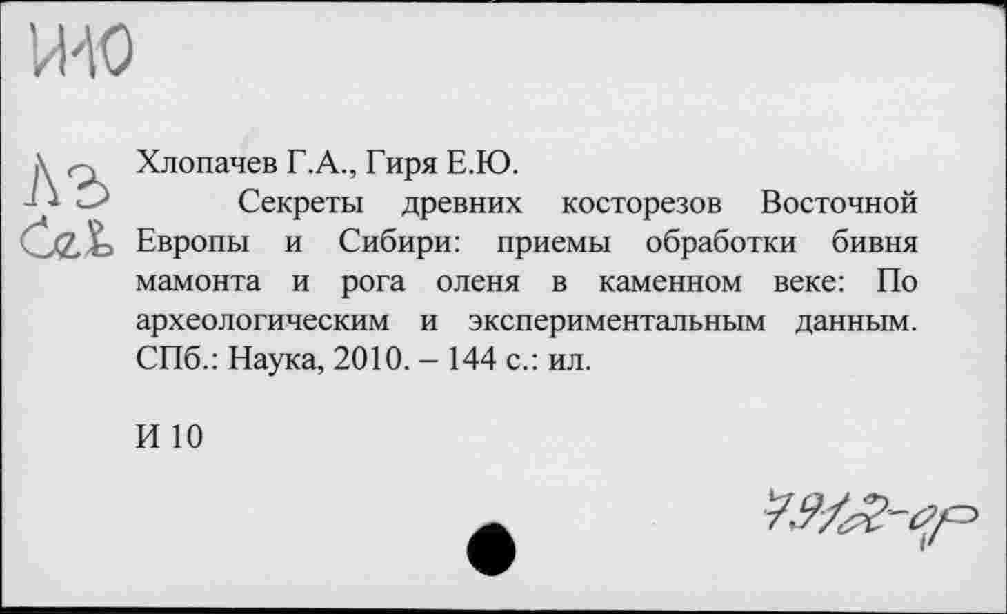 ﻿П'Ю
X гд Хлопачев Г.А., Гиря Е.Ю.
Секреты древних косторезов Восточной Ćeb Европы и Сибири: приемы обработки бивня мамонта и рога оленя в каменном веке: По археологическим и экспериментальным данным. СПб.: Наука, 2010. - 144 с.: ил.
И 10